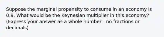 Suppose the marginal propensity to consume in an economy is 0.9. What would be the Keynesian multiplier in this economy? (Express your answer as a whole number - no fractions or decimals)