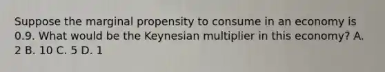 Suppose the marginal propensity to consume in an economy is 0.9. What would be the Keynesian multiplier in this economy? A. 2 B. 10 C. 5 D. 1