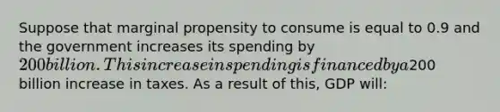 Suppose that marginal propensity to consume is equal to 0.9 and the government increases its spending by 200 billion. This increase in spending is financed by a200 billion increase in taxes. As a result of this, GDP will: