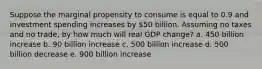 Suppose the marginal propensity to consume is equal to 0.9 and investment spending increases by 50 billion. Assuming no taxes and no trade, by how much will real GDP change? a. 450 billion increase b. 90 billion increase c. 500 billion increase d. 500 billion decrease e. 900 billion increase