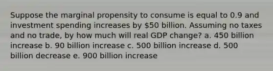 Suppose the marginal propensity to consume is equal to 0.9 and investment spending increases by 50 billion. Assuming no taxes and no trade, by how much will real GDP change? a. 450 billion increase b. 90 billion increase c. 500 billion increase d. 500 billion decrease e. 900 billion increase