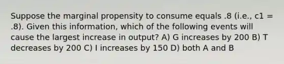 Suppose the marginal propensity to consume equals .8 (i.e., c1 = .8). Given this information, which of the following events will cause the largest increase in output? A) G increases by 200 B) T decreases by 200 C) I increases by 150 D) both A and B