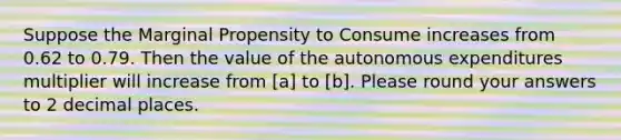 Suppose the Marginal Propensity to Consume increases from 0.62 to 0.79. Then the value of the autonomous expenditures multiplier will increase from [a] to [b]. Please round your answers to 2 decimal places.