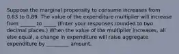 Suppose the marginal propensity to consume increases from 0.63 to 0.89. The value of the expenditure multiplier will increase from ______ to _____ ​(Enter your responses rounded to two decimal​ places.) When the value of the multiplier​ increases, all else​ equal, a change in expenditure will raise aggregate expenditure by _________ amount.