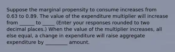 Suppose the marginal propensity to consume increases from 0.63 to 0.89. The value of the expenditure multiplier will increase from ______ to _____ ​(Enter your responses rounded to two decimal​ places.) When the value of the multiplier​ increases, all else​ equal, a change in expenditure will raise aggregate expenditure by _________ amount.