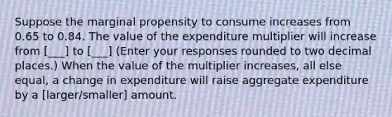 Suppose the marginal propensity to consume increases from 0.65 to 0.84. The value of the expenditure multiplier will increase from [___] to [___] ​(Enter your responses rounded to two decimal​ places.) When the value of the multiplier​ increases, all else​ equal, a change in expenditure will raise aggregate expenditure by a [larger/smaller] amount.