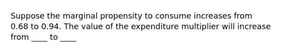 Suppose the marginal propensity to consume increases from 0.68 to 0.94. The value of the expenditure multiplier will increase from ____ to ____