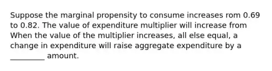 Suppose the marginal propensity to consume increases rom 0.69 to 0.82. The value of expenditure multiplier will increase from When the value of the multiplier​ increases, all else​ equal, a change in expenditure will raise aggregate expenditure by a _________ amount.