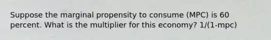 Suppose the marginal propensity to consume (MPC) is 60 percent. What is the multiplier for this economy? 1/(1-mpc)