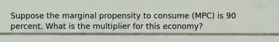 Suppose the marginal propensity to consume (MPC) is 90 percent. What is the multiplier for this economy?
