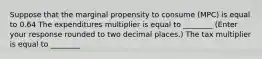 Suppose that the marginal propensity to consume ​(MPC​) is equal to 0.64 The expenditures multiplier is equal to ________ ​(Enter your response rounded to two decimal​ places.) The tax multiplier is equal to ________