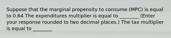 Suppose that the marginal propensity to consume ​(MPC​) is equal to 0.64 The expenditures multiplier is equal to ________ ​(Enter your response rounded to two decimal​ places.) The tax multiplier is equal to ________