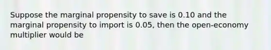 Suppose the marginal propensity to save is 0.10 and the marginal propensity to import is 0.05, then the open-economy multiplier would be