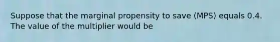 Suppose that the marginal propensity to save (MPS) equals 0.4. The value of the multiplier would be