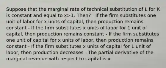 Suppose that the marginal rate of technical substitution of L for K is constant and equal to x>1. Then? - If the firm substitutes one unit of labor for x units of capital, then production remains constant - If the firm substitutes x units of labor for 1 unit of capital, then production remains constant - If the firm substitutes one unit of capital for x units of labor, then production remains constant - If the firm substitutes x units of capital for 1 unit of labor, then production decreases - The partial derivative of the marginal revenue with respect to capital is x