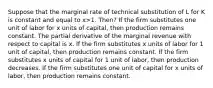 Suppose that the marginal rate of technical substitution of L for K is constant and equal to x>1. Then? If the firm substitutes one unit of labor for x units of capital, then production remains constant. The partial derivative of the marginal revenue with respect to capital is x. If the firm substitutes x units of labor for 1 unit of capital, then production remains constant. If the firm substitutes x units of capital for 1 unit of labor, then production decreases. If the firm substitutes one unit of capital for x units of labor, then production remains constant.