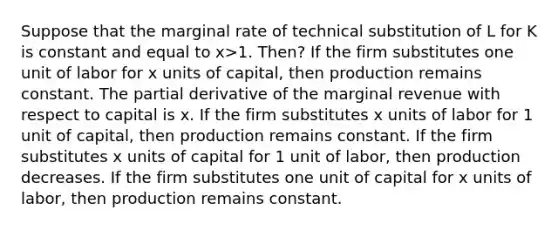 Suppose that the marginal rate of technical substitution of L for K is constant and equal to x>1. Then? If the firm substitutes one unit of labor for x units of capital, then production remains constant. The partial derivative of the marginal revenue with respect to capital is x. If the firm substitutes x units of labor for 1 unit of capital, then production remains constant. If the firm substitutes x units of capital for 1 unit of labor, then production decreases. If the firm substitutes one unit of capital for x units of labor, then production remains constant.