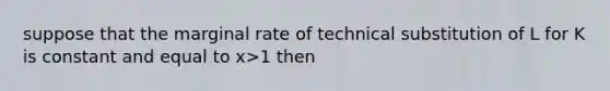 suppose that the marginal rate of technical substitution of L for K is constant and equal to x>1 then