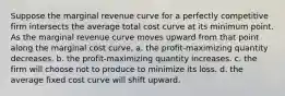 Suppose the marginal revenue curve for a perfectly competitive firm intersects the average total cost curve at its minimum point. As the marginal revenue curve moves upward from that point along the marginal cost curve, a. the profit-maximizing quantity decreases. b. the profit-maximizing quantity increases. c. the firm will choose not to produce to minimize its loss. d. the average fixed cost curve will shift upward.