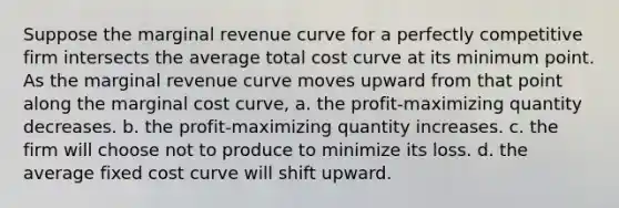 Suppose the marginal revenue curve for a perfectly competitive firm intersects the average total cost curve at its minimum point. As the marginal revenue curve moves upward from that point along the marginal cost curve, a. the profit-maximizing quantity decreases. b. the profit-maximizing quantity increases. c. the firm will choose not to produce to minimize its loss. d. the average fixed cost curve will shift upward.