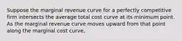 Suppose the marginal revenue curve for a perfectly competitive firm intersects the average total cost curve at its minimum point. As the marginal revenue curve moves upward from that point along the marginal cost curve,