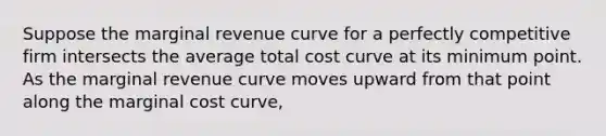 Suppose the marginal revenue curve for a perfectly competitive firm intersects the average total cost curve at its minimum point. As the marginal revenue curve moves upward from that point along the marginal cost curve,