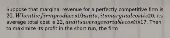 Suppose that marginal revenue for a perfectly competitive firm is 20 . When the firm produces 10 units, its marginal cost is20, its average total cost is 22, and its average variable cost is17. Then to maximize its profit in the short run, the firm