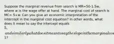 Suppose the marginal revenue from search is MR=50-1.5w, where w is the wage offer at hand. The marginal cost of search is MC= 5+w. Can you give an economic interpretation of the intercept in the marginal cost equation? In other words, what does it mean to say the intercept equals 5, and similarly what does it mean to say the slope in the marginal cost equation is1?