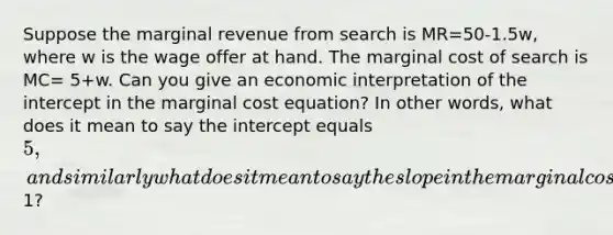 Suppose the marginal revenue from search is MR=50-1.5w, where w is the wage offer at hand. The marginal cost of search is MC= 5+w. Can you give an economic interpretation of the intercept in the marginal cost equation? In other words, what does it mean to say the intercept equals 5, and similarly what does it mean to say the slope in the marginal cost equation is1?