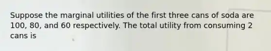 Suppose the marginal utilities of the first three cans of soda are 100, 80, and 60 respectively. The total utility from consuming 2 cans is