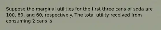 Suppose the marginal utilities for the first three cans of soda are 100, 80, and 60, respectively. The total utility received from consuming 2 cans is