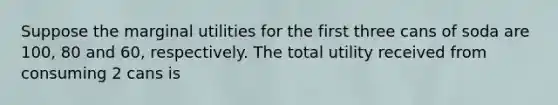 Suppose the marginal utilities for the first three cans of soda are 100, 80 and 60, respectively. The total utility received from consuming 2 cans is