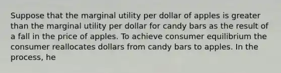 Suppose that the marginal utility per dollar of apples is greater than the marginal utility per dollar for candy bars as the result of a fall in the price of apples. To achieve consumer equilibrium the consumer reallocates dollars from candy bars to apples. In the process, he