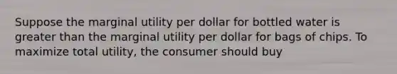 Suppose the marginal utility per dollar for bottled water is greater than the marginal utility per dollar for bags of chips. To maximize total utility, the consumer should buy