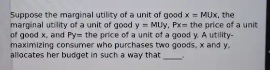 Suppose the marginal utility of a unit of good x = MUx, the marginal utility of a unit of good y = MUy, Px= the price of a unit of good x, and Py= the price of a unit of a good y. A utility-maximizing consumer who purchases two goods, x and y, allocates her budget in such a way that _____.