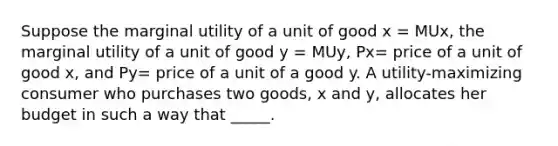 ​Suppose the marginal utility of a unit of good x = MUx, the marginal utility of a unit of good y = MUy, Px= price of a unit of good x, and Py= price of a unit of a good y. A utility-maximizing consumer who purchases two goods, x and y, allocates her budget in such a way that _____.