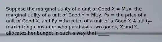 Suppose the marginal utility of a unit of Good X = MUx, the marginal utility of a unit of Good Y = MUy, Px = the price of a unit of Good X, and Py =the price of a unit of a Good Y. A utility-maximizing consumer who purchases two goods, X and Y, allocates her budget in such a way that _____