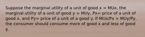 ​Suppose the marginal utility of a unit of good x = MUx, the marginal utility of a unit of good y = MUy, Px= price of a unit of good x, and Py= price of a unit of a good y. If MUx/Px > MUy/Py, the consumer should consume more of good x and less of good y.