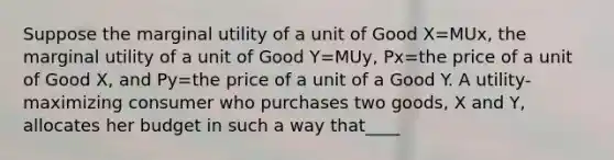 Suppose the marginal utility of a unit of Good X=MUx, the marginal utility of a unit of Good Y=MUy, Px=the price of a unit of Good X, and Py=the price of a unit of a Good Y. A utility-maximizing consumer who purchases two goods, X and Y, allocates her budget in such a way that____