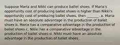 Suppose Maria and Nikki can produce ballet shoes. If Maria's opportunity cost of producing ballet shoes is higher than Nikki's opportunity cost of producing ballet shoes, then _______. a. Maria must have an absolute advantage in the production of ballet shoes b. Maria has a comparative advantage in the production of ballet shoes c. Nikki has a comparative advantage in the production of ballet shoes d. Nikki must have an absolute advantage in the production of ballet shoes