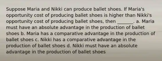 Suppose Maria and Nikki can produce ballet shoes. If Maria's opportunity cost of producing ballet shoes is higher than Nikki's opportunity cost of producing ballet shoes, then _______. a. Maria must have an absolute advantage in the production of ballet shoes b. Maria has a comparative advantage in the production of ballet shoes c. Nikki has a comparative advantage in the production of ballet shoes d. Nikki must have an absolute advantage in the production of ballet shoes