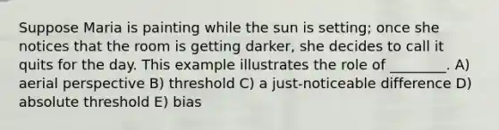 Suppose Maria is painting while the sun is setting; once she notices that the room is getting darker, she decides to call it quits for the day. This example illustrates the role of ________. A) aerial perspective B) threshold C) a just-noticeable difference D) absolute threshold E) bias