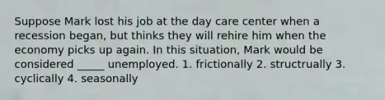 Suppose Mark lost his job at the day care center when a recession began, but thinks they will rehire him when the economy picks up again. In this situation, Mark would be considered _____ unemployed. 1. frictionally 2. structrually 3. cyclically 4. seasonally