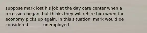 suppose mark lost his job at the day care center when a recession began, but thinks they will rehire him when the economy picks up again. In this situation, mark would be considered ______ unemployed