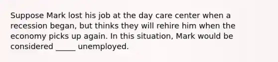 Suppose Mark lost his job at the day care center when a recession began, but thinks they will rehire him when the economy picks up again. In this situation, Mark would be considered _____ unemployed.