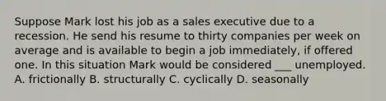 Suppose Mark lost his job as a sales executive due to a recession. He send his resume to thirty companies per week on average and is available to begin a job immediately, if offered one. In this situation Mark would be considered ___ unemployed. A. frictionally B. structurally C. cyclically D. seasonally