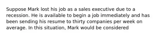 Suppose Mark lost his job as a sales executive due to a recession. He is available to begin a job immediately and has been sending his resume to thirty companies per week on average. In this situation, Mark would be considered