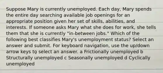 Suppose Mary is currently unemployed. Each​ day, Mary spends the entire day searching available job openings for an appropriate position given her set of​ skills, abilities, and interests. If someone asks Mary what she does for​ work, she tells them that she is currently​ "in-between jobs." Which of the following best classifies Mary's unemployment​ status? Select an answer and submit. For keyboard navigation, use the up/down arrow keys to select an answer. a Frictionally unemployed b Structurally unemployed c Seasonally unemployed d Cyclically unemployed