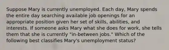 Suppose Mary is currently unemployed. Each​ day, Mary spends the entire day searching available job openings for an appropriate position given her set of​ skills, abilities, and interests. If someone asks Mary what she does for​ work, she tells them that she is currently​ "in-between jobs." Which of the following best classifies Mary's unemployment​ status?