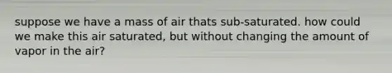 suppose we have a mass of air thats sub-saturated. how could we make this air saturated, but without changing the amount of vapor in the air?